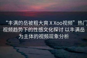 “豐滿(mǎn)的岳被粗大爽ⅩXoo視頻”熱門(mén)視頻趨勢(shì)下的性感文化探討 以豐滿(mǎn)岳為主體的視頻現(xiàn)象分析