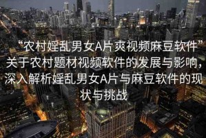 “農(nóng)村婬亂男女A片爽視頻麻豆軟件”關(guān)于農(nóng)村題材視頻軟件的發(fā)展與影響，深入解析婬亂男女A片與麻豆軟件的現(xiàn)狀與挑戰(zhàn)