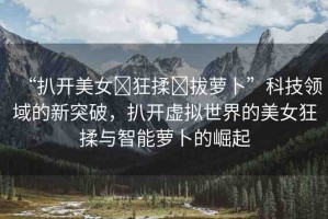 “扒開美女?狂揉?拔蘿卜”科技領(lǐng)域的新突破，扒開虛擬世界的美女狂揉與智能蘿卜的崛起