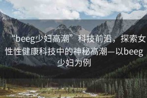 “beeg少婦高潮”科技前沿，探索女性性健康科技中的神秘高潮—以beeg少婦為例