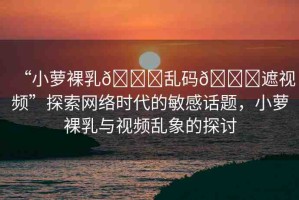 “小蘿裸乳??亂碼??遮視頻”探索網(wǎng)絡時代的敏感話題，小蘿裸乳與視頻亂象的探討