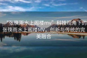 “張筷雨水上閣樓mv”科技視角下的張筷雨水上閣樓MV，創(chuàng)新與傳統(tǒng)的完美融合
