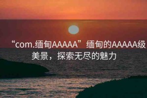 “com.緬甸AAAAA”緬甸的AAAAA級美景，探索無盡的魅力