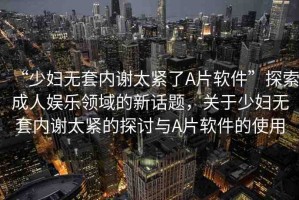 “少婦無套內(nèi)謝太緊了A片軟件”探索成人娛樂領(lǐng)域的新話題，關(guān)于少婦無套內(nèi)謝太緊的探討與A片軟件的使用