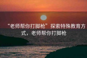 “老師幫你打腳槍”探索特殊教育方式，老師幫你打腳槍