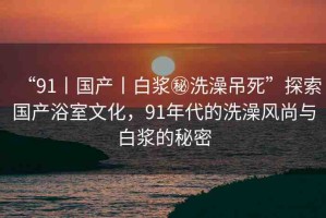 “91丨國產丨白漿秘洗澡吊死”探索國產浴室文化，91年代的洗澡風尚與白漿的秘密