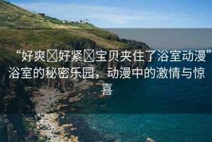 “好爽?好緊?寶貝夾住了浴室動(dòng)漫”浴室的秘密樂園，動(dòng)漫中的激情與驚喜
