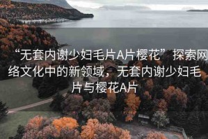“無套內(nèi)謝少婦毛片A片櫻花”探索網(wǎng)絡(luò)文化中的新領(lǐng)域，無套內(nèi)謝少婦毛片與櫻花A片