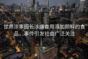 甘肅涉事園長(zhǎng)涉嫌食用添加顏料的食品，事件引發(fā)社會(huì)廣泛關(guān)注