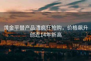 黃金平替產(chǎn)品遭瘋狂搶購，價(jià)格飆升創(chuàng)近14年新高