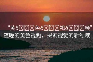 “黃??色??視??頻”夜晚的黃色視頻，探索視覺(jué)的新領(lǐng)域