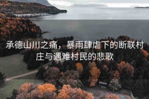 承德山川之痛，暴雨肆虐下的斷聯(lián)村莊與遇難村民的悲歌