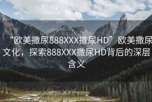 “歐美撒尿888XXX撒尿HD”歐美撒尿文化，探索888XXX撒尿HD背后的深層含義