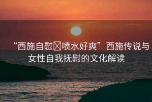 “西施自慰?噴水好爽”西施傳說與女性自我撫慰的文化解讀