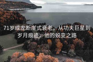 71歲成龍斷崖式衰老，從功夫巨星到歲月痕跡，他的蛻變之路