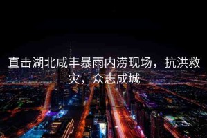 直擊湖北咸豐暴雨內(nèi)澇現(xiàn)場(chǎng)，抗洪救災(zāi)，眾志成城