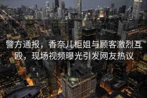 警方通報(bào)，香奈兒柜姐與顧客激烈互毆，現(xiàn)場視頻曝光引發(fā)網(wǎng)友熱議