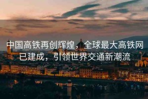 中國高鐵再創(chuàng)輝煌，全球最大高鐵網(wǎng)已建成，引領(lǐng)世界交通新潮流