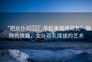 “把女仆??吊起來揉搓雙乳”獨特的情趣，女仆雙乳揉搓的藝術