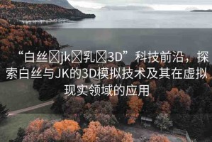 “白絲?jk?乳?3D”科技前沿，探索白絲與JK的3D模擬技術(shù)及其在虛擬現(xiàn)實(shí)領(lǐng)域的應(yīng)用