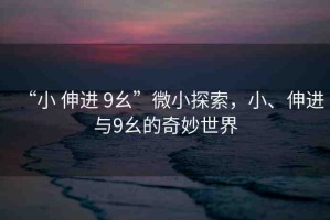 “小 伸進(jìn) 9幺”微小探索，小、伸進(jìn)與9幺的奇妙世界