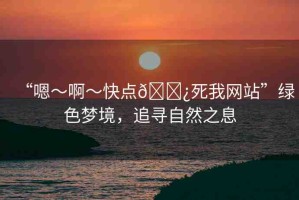 “嗯～啊～快點(diǎn)??死我網(wǎng)站”綠色夢境，追尋自然之息