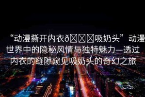 “動漫撕開內(nèi)衣??吸奶頭”動漫世界中的隱秘風情與獨特魅力—透過內(nèi)衣的縫隙窺見吸奶頭的奇幻之旅