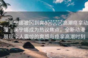 “芙寧娜被?到爽??高潮痙攣動(dòng)漫”芙寧娜成為熱議焦點(diǎn)，全新動(dòng)漫展現(xiàn)令人震驚的爽感與痙攣高潮時(shí)刻