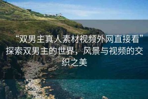 “雙男主真人素材視頻外網(wǎng)直接看”探索雙男主的世界，風(fēng)景與視頻的交織之美