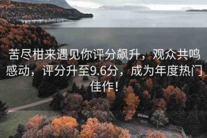 苦盡柑來遇見你評分飆升，觀眾共鳴感動，評分升至9.6分，成為年度熱門佳作！
