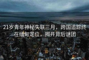 21歲青年神秘失聯(lián)三月，跨國(guó)追蹤終在緬甸定位，揭開背后謎團(tuán)