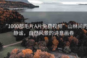 “1000部毛片A片免費(fèi)視頻”山林間的靜謐，自然風(fēng)景的詩(shī)意畫卷