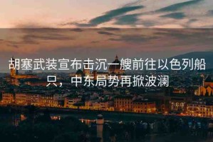 胡塞武裝宣布擊沉一艘前往以色列船只，中東局勢再掀波瀾