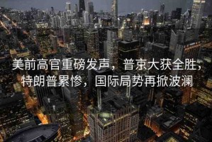 美前高官重磅發(fā)聲，普京大獲全勝，特朗普累慘，國際局勢再掀波瀾