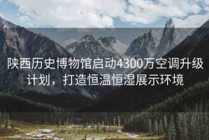 陜西歷史博物館啟動(dòng)4300萬空調(diào)升級計(jì)劃，打造恒溫恒濕展示環(huán)境