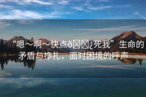 “嗯～啊～快點??死我”生命的矛盾與掙扎，面對困境的呼聲