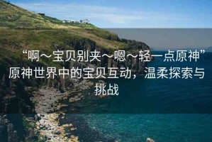 “啊?寶貝別夾?嗯?輕一點原神”原神世界中的寶貝互動，溫柔探索與挑戰(zhàn)