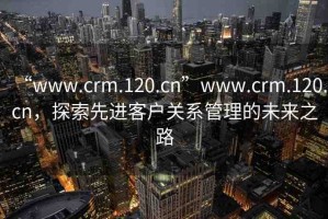 “www.crm.120.cn”www.crm.120.cn，探索先進(jìn)客戶關(guān)系管理的未來(lái)之路