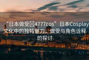 “日本做受?4777cos”日本Cosplay文化中的獨特魅力，做受與角色詮釋的探討