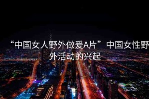 “中國女人野外做爰A片”中國女性野外活動的興起