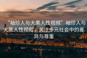“袖珍人與大黑人性視頻”袖珍人與大黑人性視頻，關(guān)注多元社會(huì)中的差異與尊重