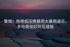 警惕！熱帶低壓攜暴雨大暴雨逼近，多地需做好防范措施