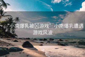 “小南爆乳被?游戲”小南爆乳遭遇游戲風(fēng)波