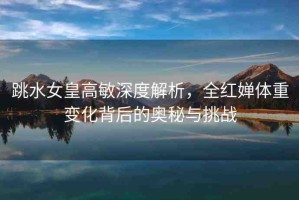 跳水女皇高敏深度解析，全紅嬋體重變化背后的奧秘與挑戰(zhàn)
