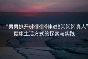 “男男扒開??伸進??真人”健康生活方式的探索與實踐