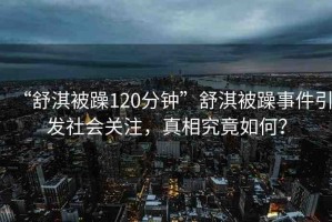 “舒淇被躁120分鐘”舒淇被躁事件引發(fā)社會(huì)關(guān)注，真相究竟如何？