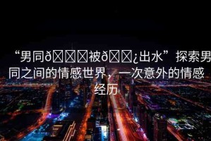 “男同??被??出水”探索男同之間的情感世界，一次意外的情感經(jīng)歷