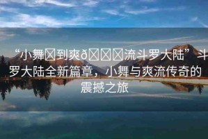 “小舞?到爽??流斗羅大陸”斗羅大陸全新篇章，小舞與爽流傳奇的震撼之旅