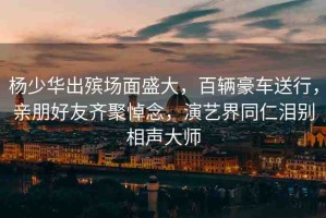楊少華出殯場(chǎng)面盛大，百輛豪車(chē)送行，親朋好友齊聚悼念，演藝界同仁淚別相聲大師