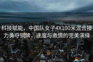 科技賦能，中國隊(duì)女子4X100米混合接力勇奪銅牌，速度與激情的完美演繹